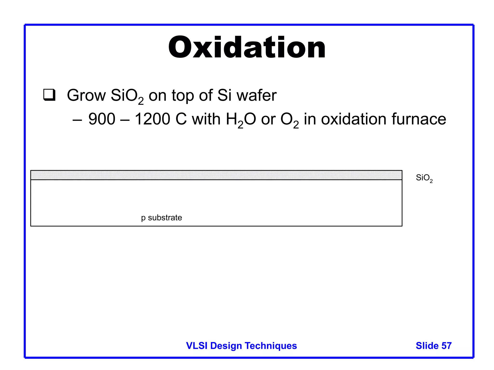VLSI Design Techniques Slide 57
Oxidation
 Grow SiO2 on top of Si wafer
– 900 – 1200 C with H2O or O2 in oxidation furnace
p substrate
SiO2
 