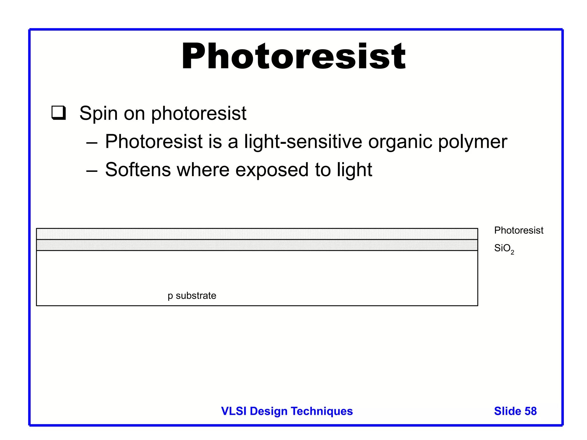 VLSI Design Techniques Slide 58
Photoresist
 Spin on photoresist
– Photoresist is a light-sensitive organic polymer
– Softens where exposed to light
p substrate
SiO2
Photoresist
 