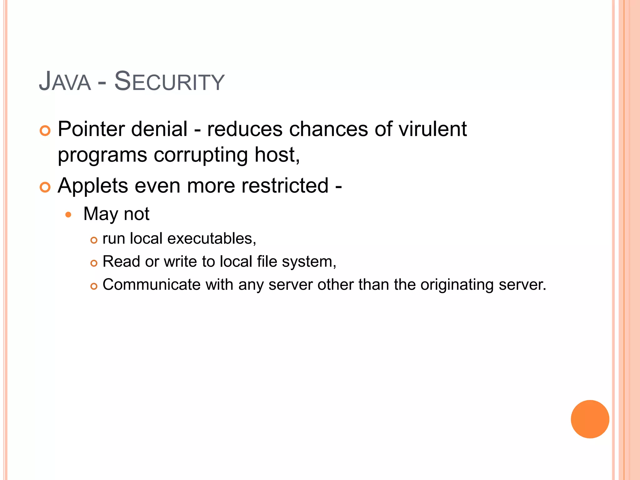 JAVA - SECURITY
 Pointer denial - reduces chances of virulent
programs corrupting host,
 Applets even more restricted -
 May not
 run local executables,
 Read or write to local file system,
 Communicate with any server other than the originating server.
 
