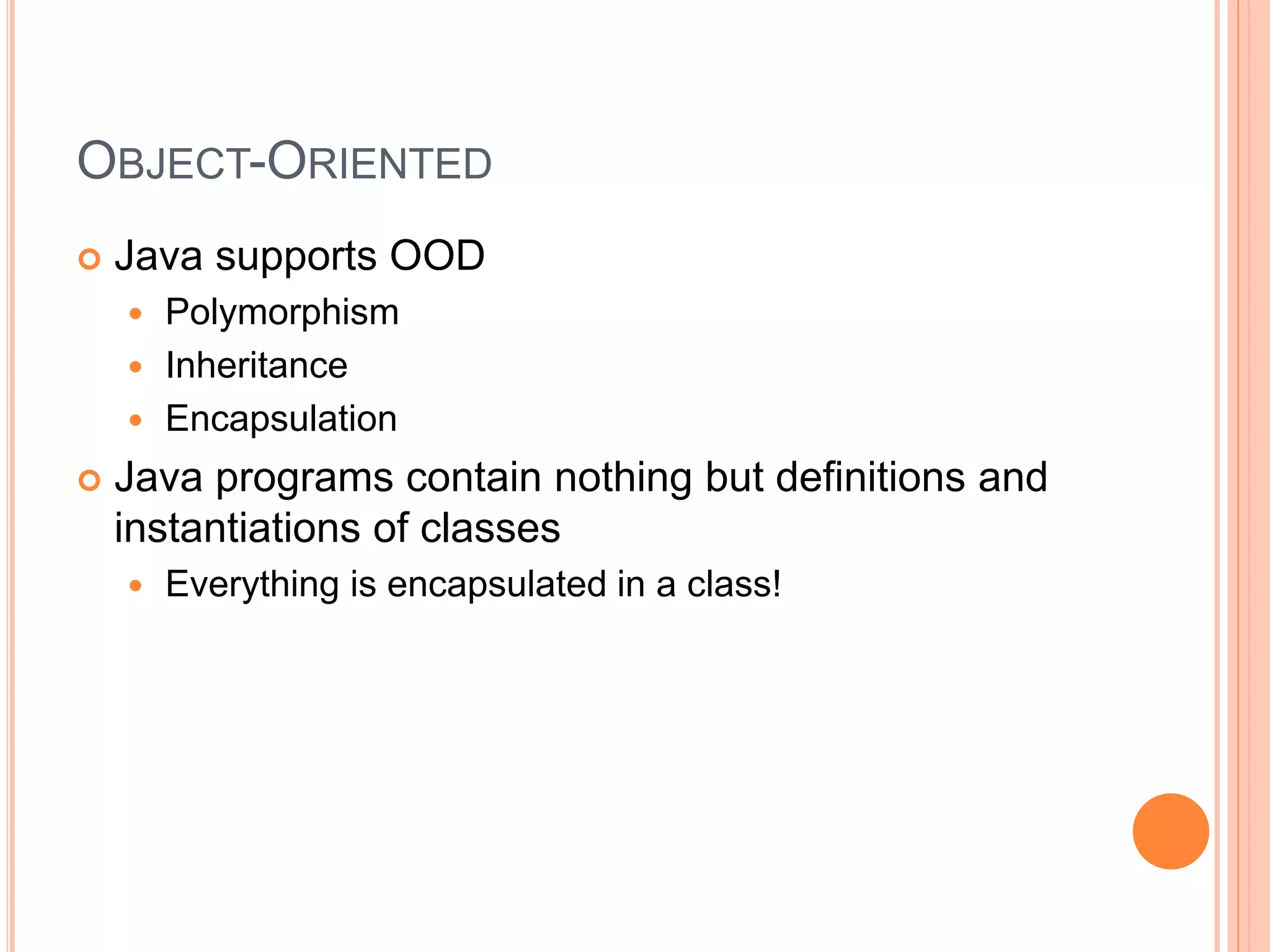 OBJECT-ORIENTED
 Java supports OOD
 Polymorphism
 Inheritance
 Encapsulation
 Java programs contain nothing but definitions and
instantiations of classes
 Everything is encapsulated in a class!
 