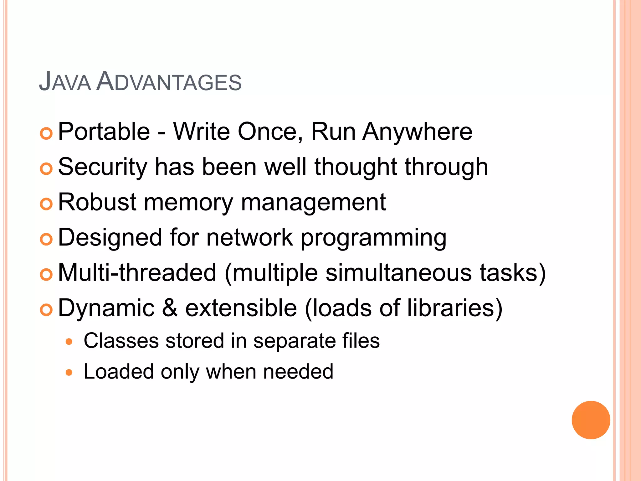 JAVA ADVANTAGES
 Portable - Write Once, Run Anywhere
 Security has been well thought through
 Robust memory management
 Designed for network programming
 Multi-threaded (multiple simultaneous tasks)
 Dynamic & extensible (loads of libraries)
 Classes stored in separate files
 Loaded only when needed
 