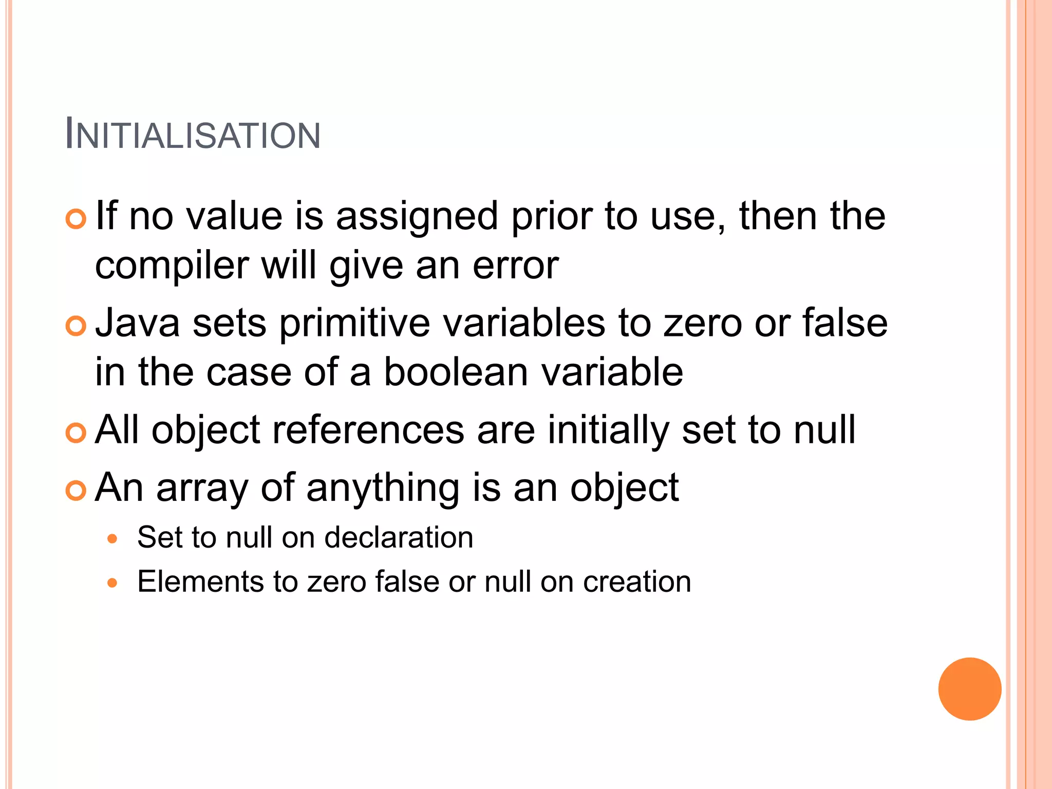 INITIALISATION
 If no value is assigned prior to use, then the
compiler will give an error
 Java sets primitive variables to zero or false
in the case of a boolean variable
 All object references are initially set to null
 An array of anything is an object
 Set to null on declaration
 Elements to zero false or null on creation
 