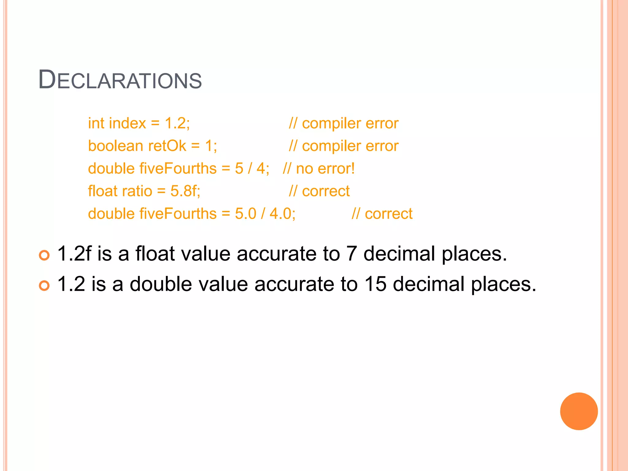 DECLARATIONS
int index = 1.2; // compiler error
boolean retOk = 1; // compiler error
double fiveFourths = 5 / 4; // no error!
float ratio = 5.8f; // correct
double fiveFourths = 5.0 / 4.0; // correct
 1.2f is a float value accurate to 7 decimal places.
 1.2 is a double value accurate to 15 decimal places.
 