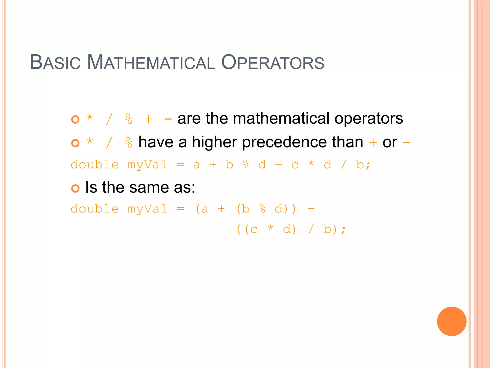 BASIC MATHEMATICAL OPERATORS
 * / % + - are the mathematical operators
 * / % have a higher precedence than + or -
double myVal = a + b % d – c * d / b;
 Is the same as:
double myVal = (a + (b % d)) –
((c * d) / b);
 