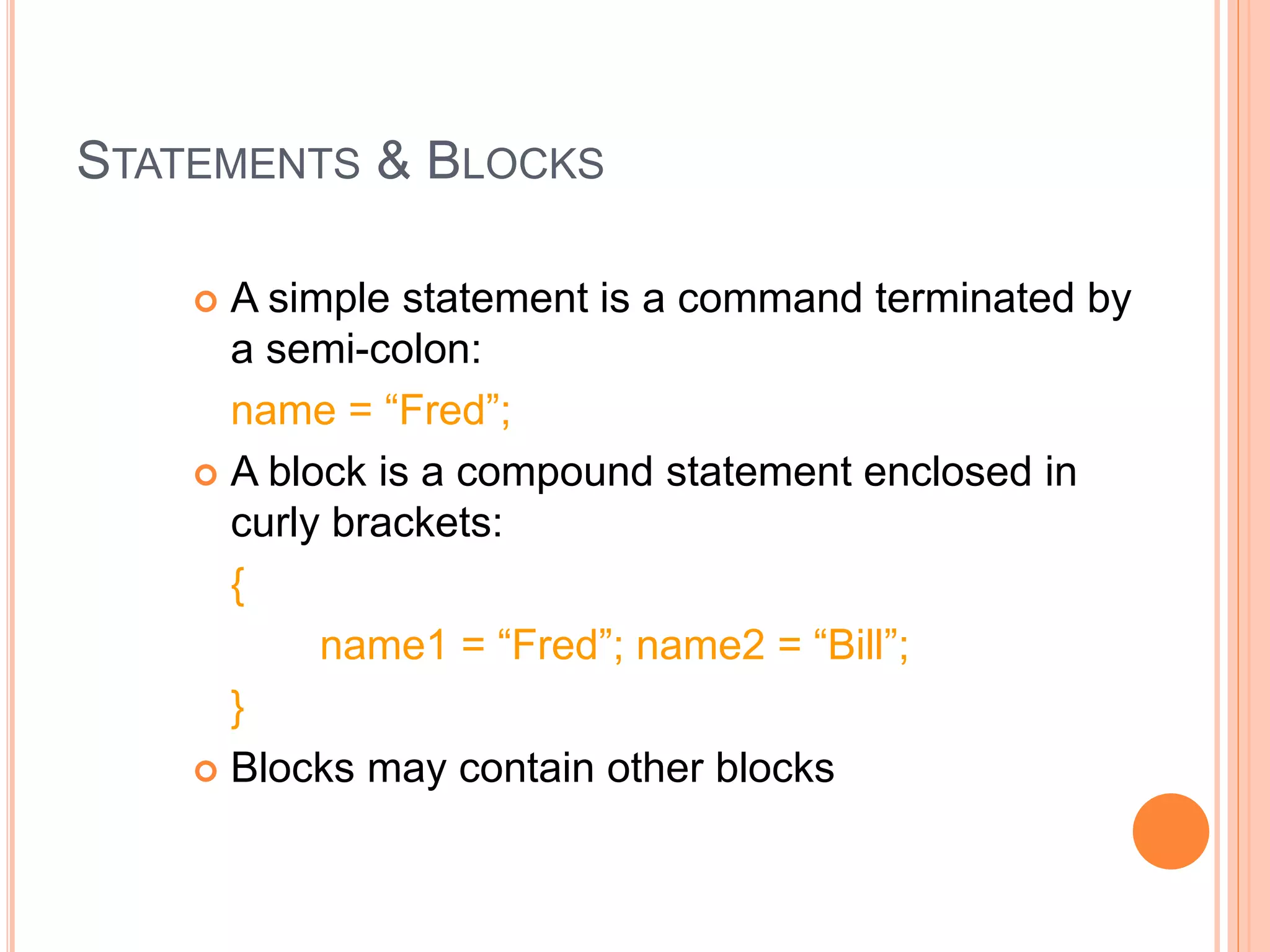 STATEMENTS & BLOCKS
 A simple statement is a command terminated by
a semi-colon:
name = “Fred”;
 A block is a compound statement enclosed in
curly brackets:
{
name1 = “Fred”; name2 = “Bill”;
}
 Blocks may contain other blocks
 