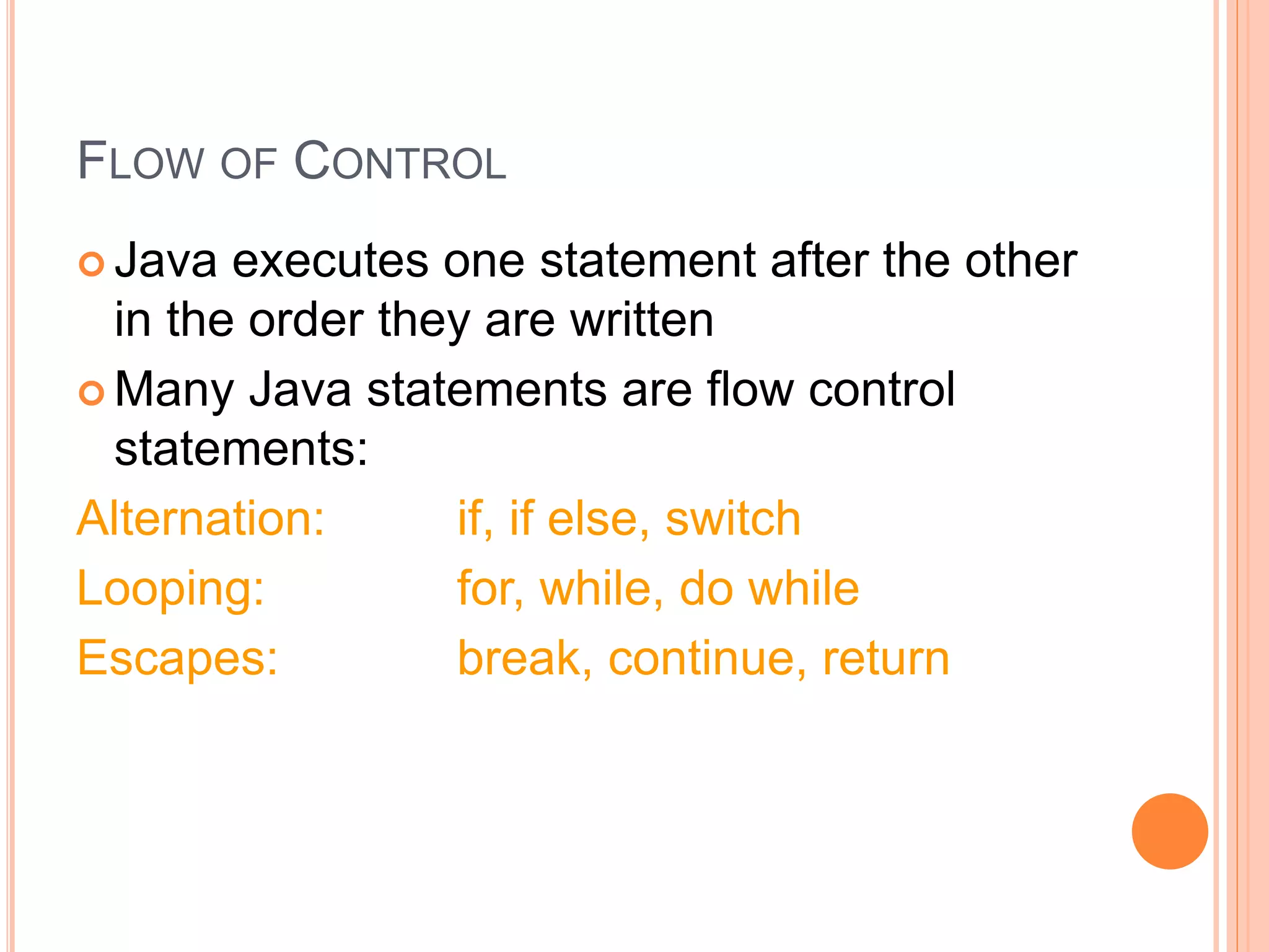 FLOW OF CONTROL
 Java executes one statement after the other
in the order they are written
 Many Java statements are flow control
statements:
Alternation: if, if else, switch
Looping: for, while, do while
Escapes: break, continue, return
 
