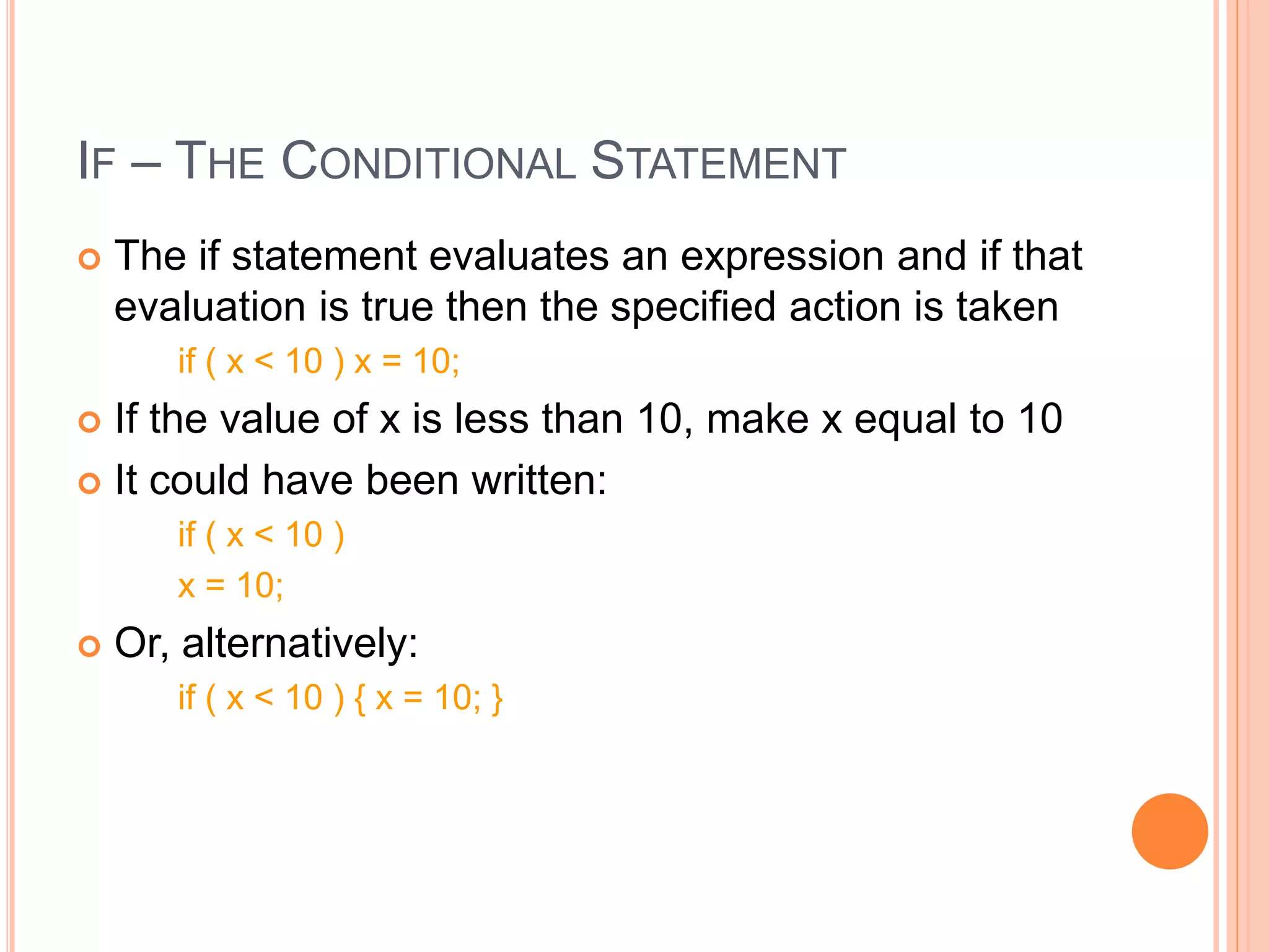 IF – THE CONDITIONAL STATEMENT
 The if statement evaluates an expression and if that
evaluation is true then the specified action is taken
if ( x < 10 ) x = 10;
 If the value of x is less than 10, make x equal to 10
 It could have been written:
if ( x < 10 )
x = 10;
 Or, alternatively:
if ( x < 10 ) { x = 10; }
 