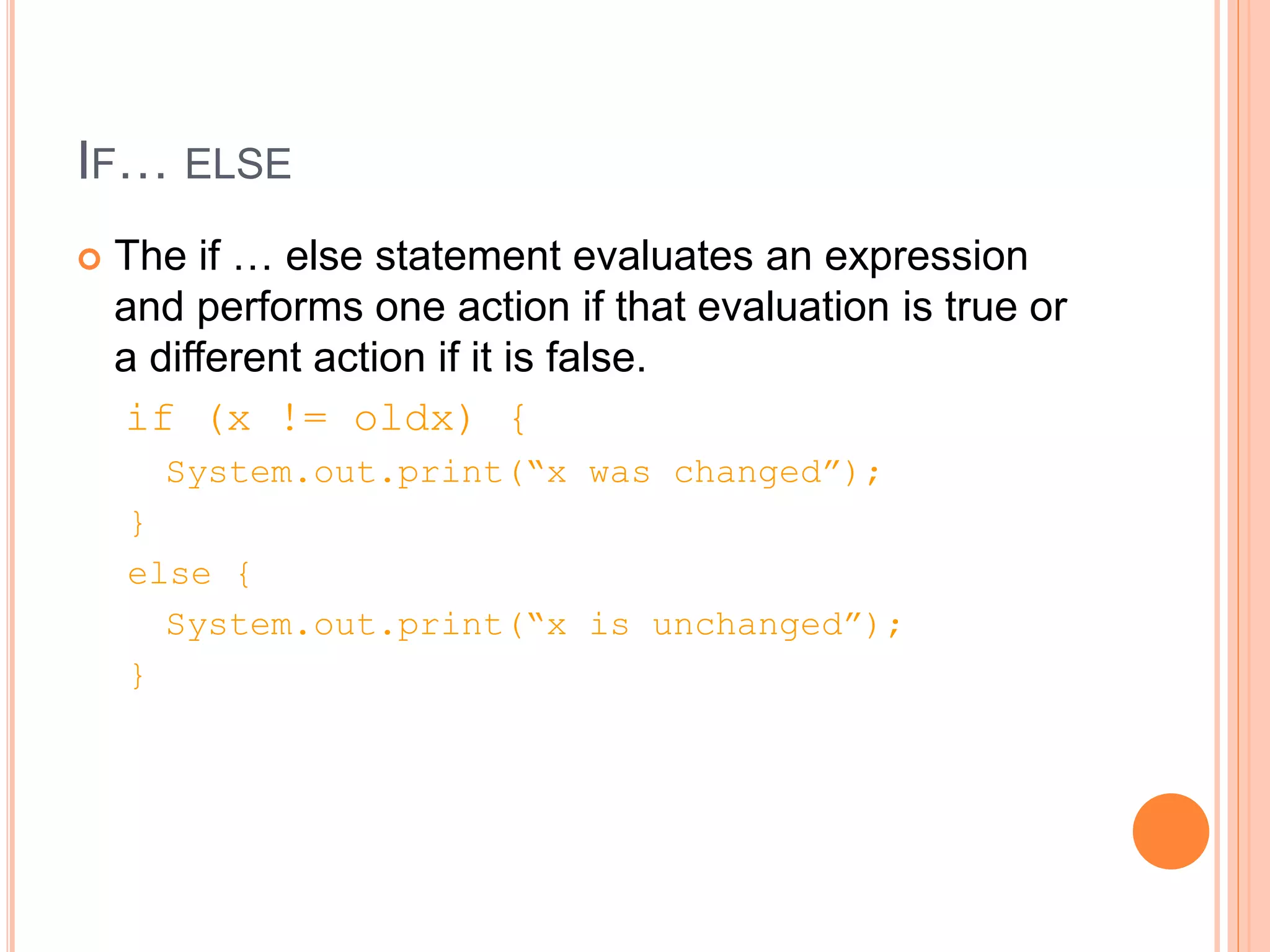 IF… ELSE
 The if … else statement evaluates an expression
and performs one action if that evaluation is true or
a different action if it is false.
if (x != oldx) {
System.out.print(“x was changed”);
}
else {
System.out.print(“x is unchanged”);
}
 