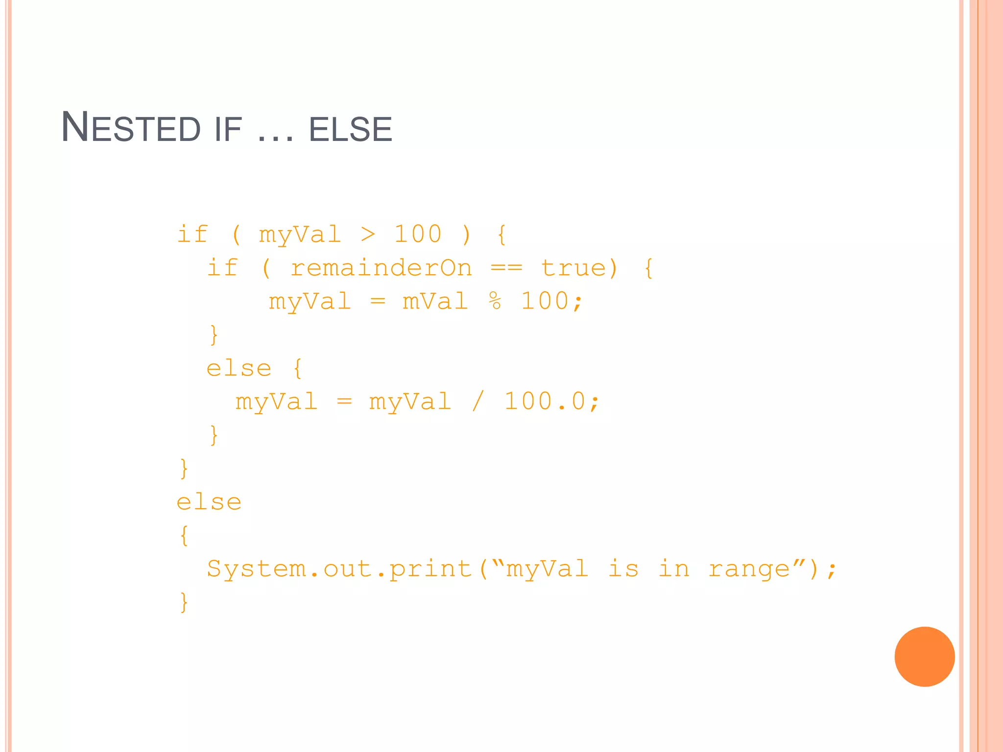 NESTED IF … ELSE
if ( myVal > 100 ) {
if ( remainderOn == true) {
myVal = mVal % 100;
}
else {
myVal = myVal / 100.0;
}
}
else
{
System.out.print(“myVal is in range”);
}
 