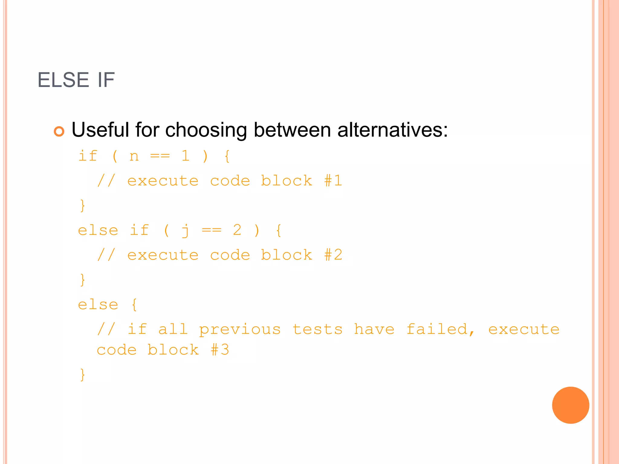 ELSE IF
 Useful for choosing between alternatives:
if ( n == 1 ) {
// execute code block #1
}
else if ( j == 2 ) {
// execute code block #2
}
else {
// if all previous tests have failed, execute
code block #3
}
 