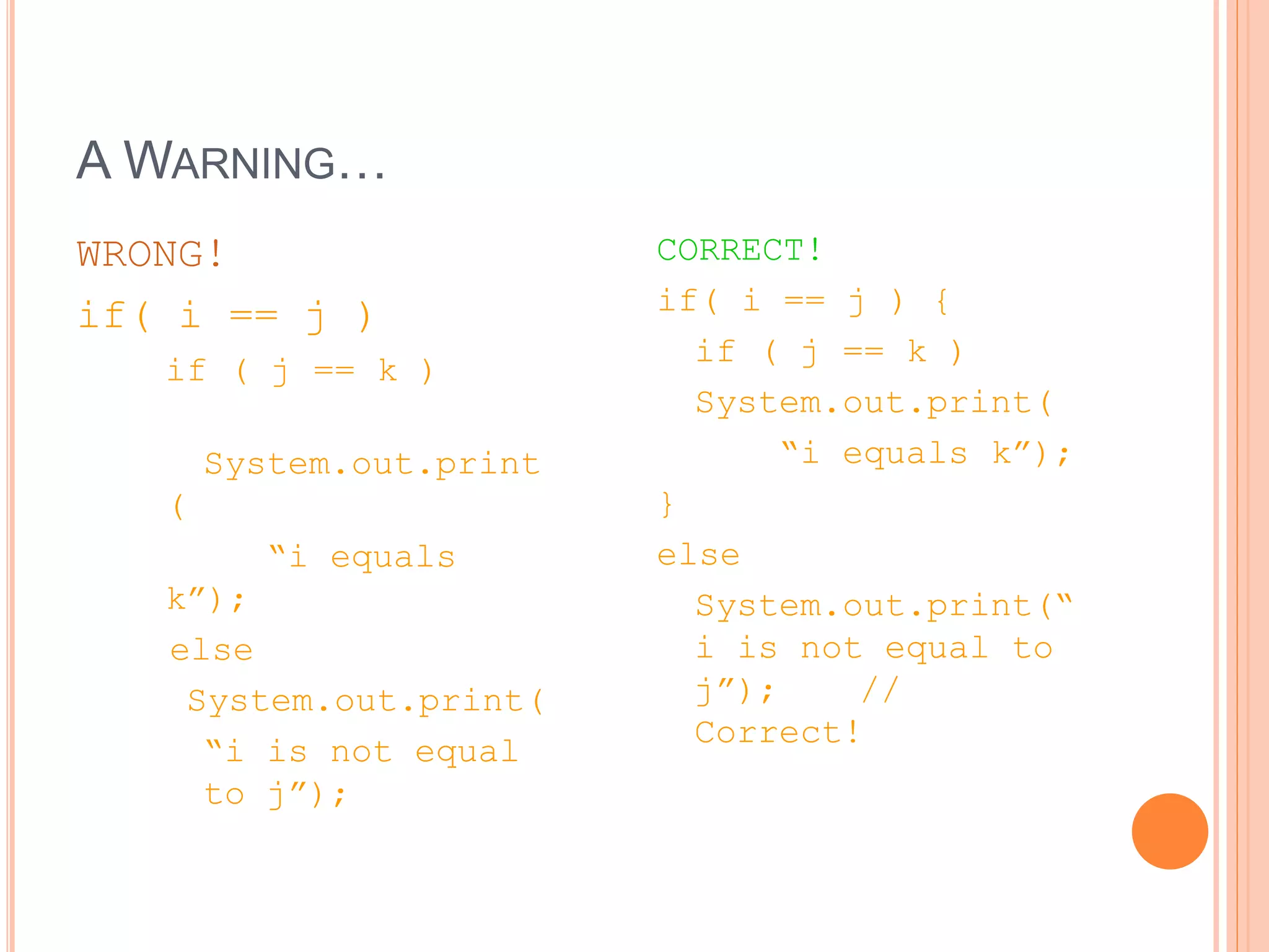 A WARNING…
WRONG!
if( i == j )
if ( j == k )
System.out.print
(
“i equals
k”);
else
System.out.print(
“i is not equal
to j”);
CORRECT!
if( i == j ) {
if ( j == k )
System.out.print(
“i equals k”);
}
else
System.out.print(“
i is not equal to
j”); //
Correct!
 