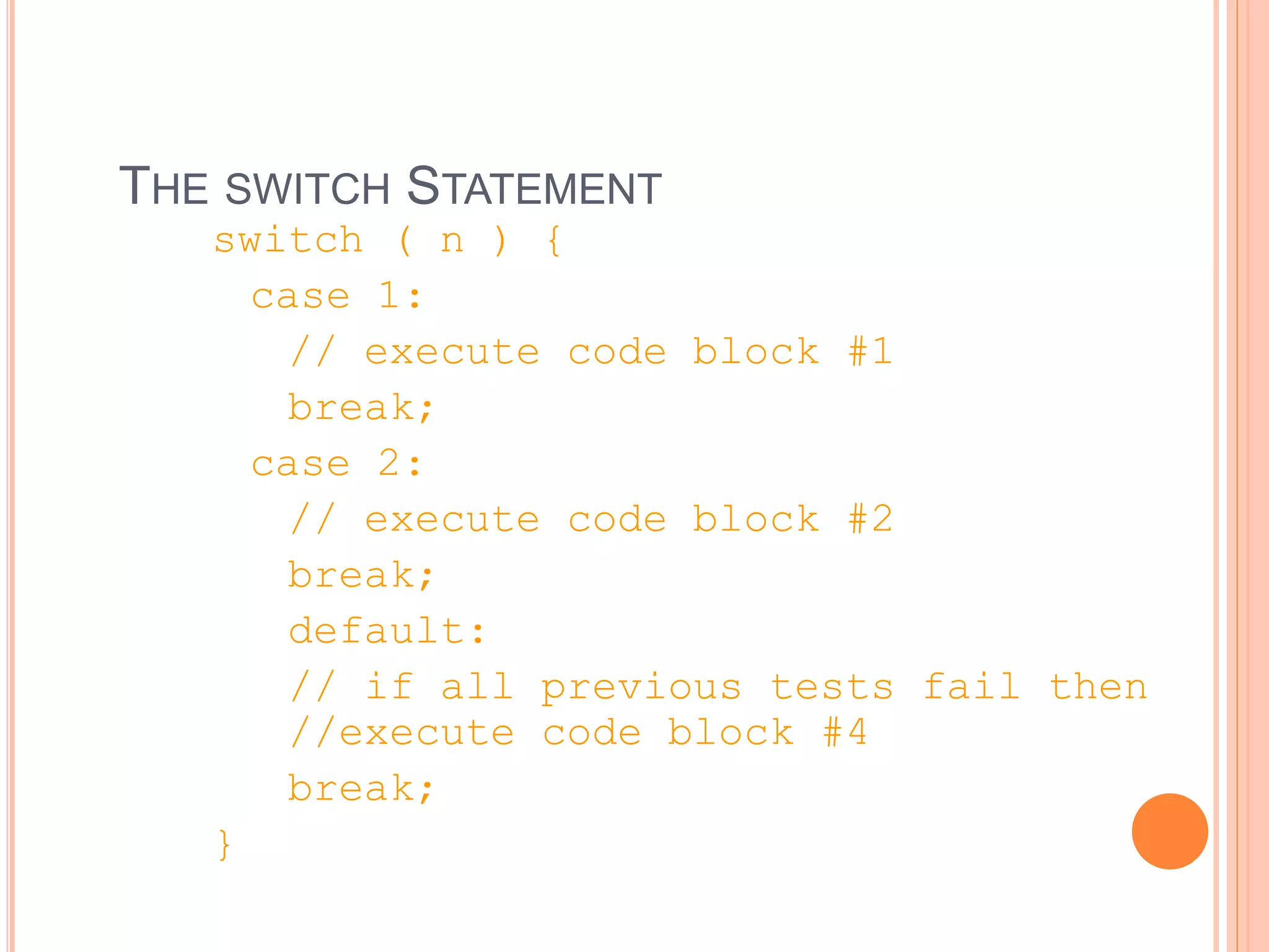 THE SWITCH STATEMENT
switch ( n ) {
case 1:
// execute code block #1
break;
case 2:
// execute code block #2
break;
default:
// if all previous tests fail then
//execute code block #4
break;
}
 
