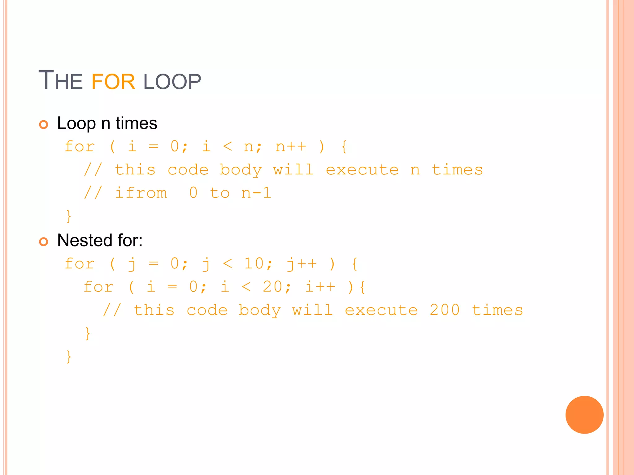 THE FOR LOOP
 Loop n times
for ( i = 0; i < n; n++ ) {
// this code body will execute n times
// ifrom 0 to n-1
}
 Nested for:
for ( j = 0; j < 10; j++ ) {
for ( i = 0; i < 20; i++ ){
// this code body will execute 200 times
}
}
 
