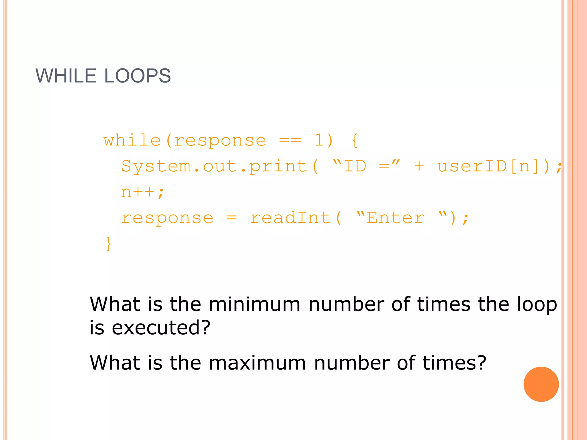 WHILE LOOPS
while(response == 1) {
System.out.print( “ID =” + userID[n]);
n++;
response = readInt( “Enter “);
}
What is the minimum number of times the loop
is executed?
What is the maximum number of times?
 