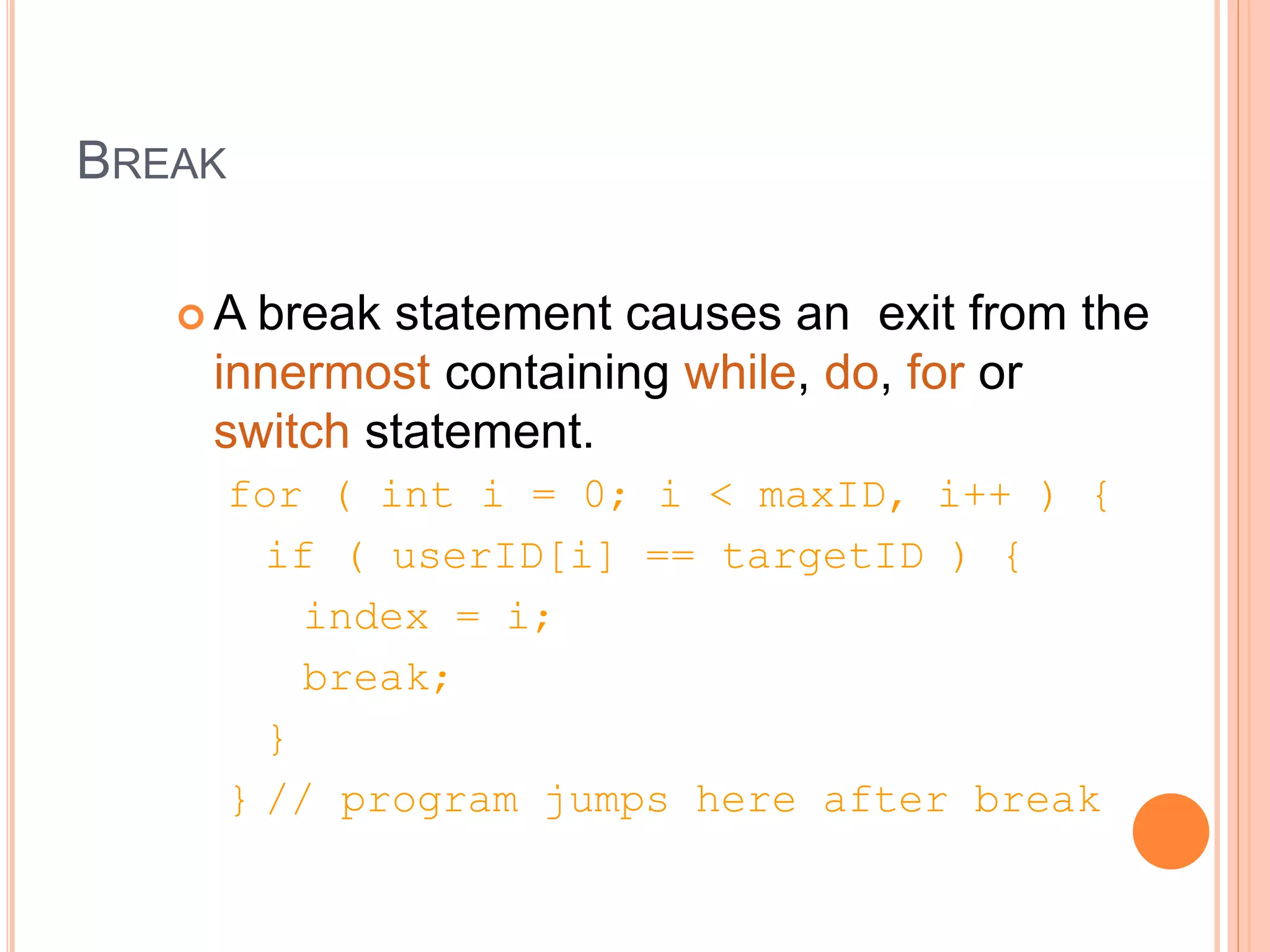 BREAK
 A break statement causes an exit from the
innermost containing while, do, for or
switch statement.
for ( int i = 0; i < maxID, i++ ) {
if ( userID[i] == targetID ) {
index = i;
break;
}
} // program jumps here after break
 