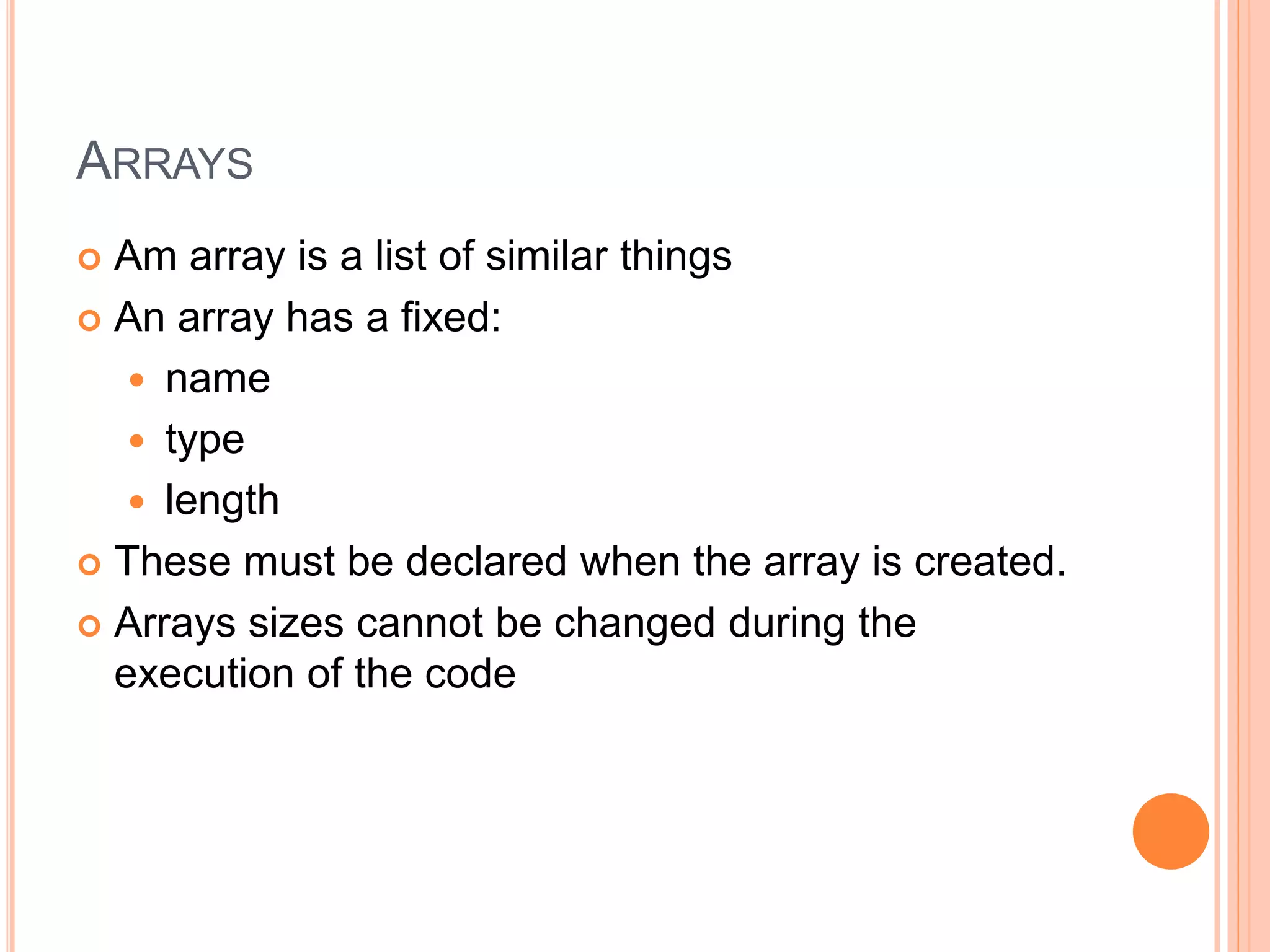 ARRAYS
 Am array is a list of similar things
 An array has a fixed:
 name
 type
 length
 These must be declared when the array is created.
 Arrays sizes cannot be changed during the
execution of the code
 