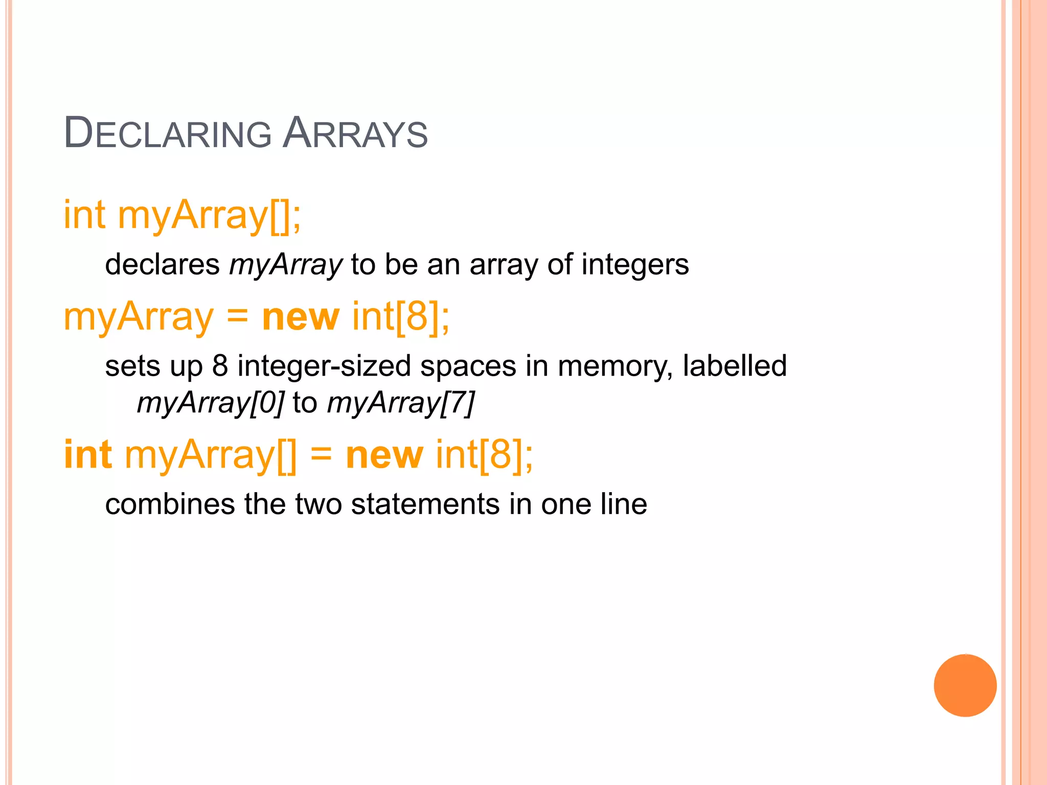 DECLARING ARRAYS
int myArray[];
declares myArray to be an array of integers
myArray = new int[8];
sets up 8 integer-sized spaces in memory, labelled
myArray[0] to myArray[7]
int myArray[] = new int[8];
combines the two statements in one line
 