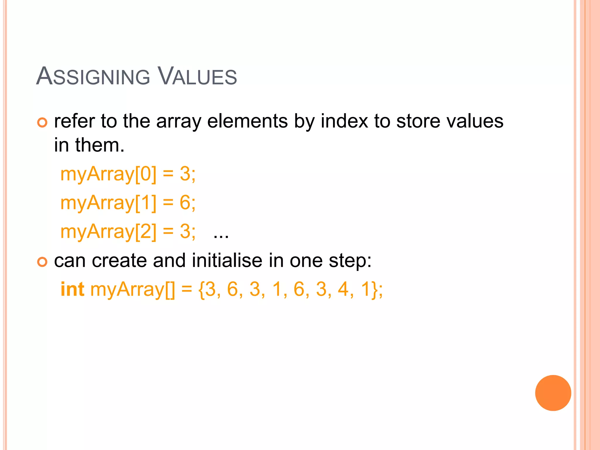 ASSIGNING VALUES
 refer to the array elements by index to store values
in them.
myArray[0] = 3;
myArray[1] = 6;
myArray[2] = 3; ...
 can create and initialise in one step:
int myArray[] = {3, 6, 3, 1, 6, 3, 4, 1};
 