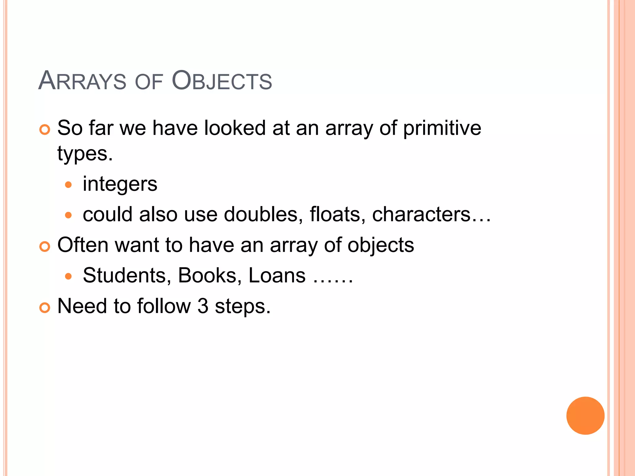 ARRAYS OF OBJECTS
 So far we have looked at an array of primitive
types.
 integers
 could also use doubles, floats, characters…
 Often want to have an array of objects
 Students, Books, Loans ……
 Need to follow 3 steps.
 