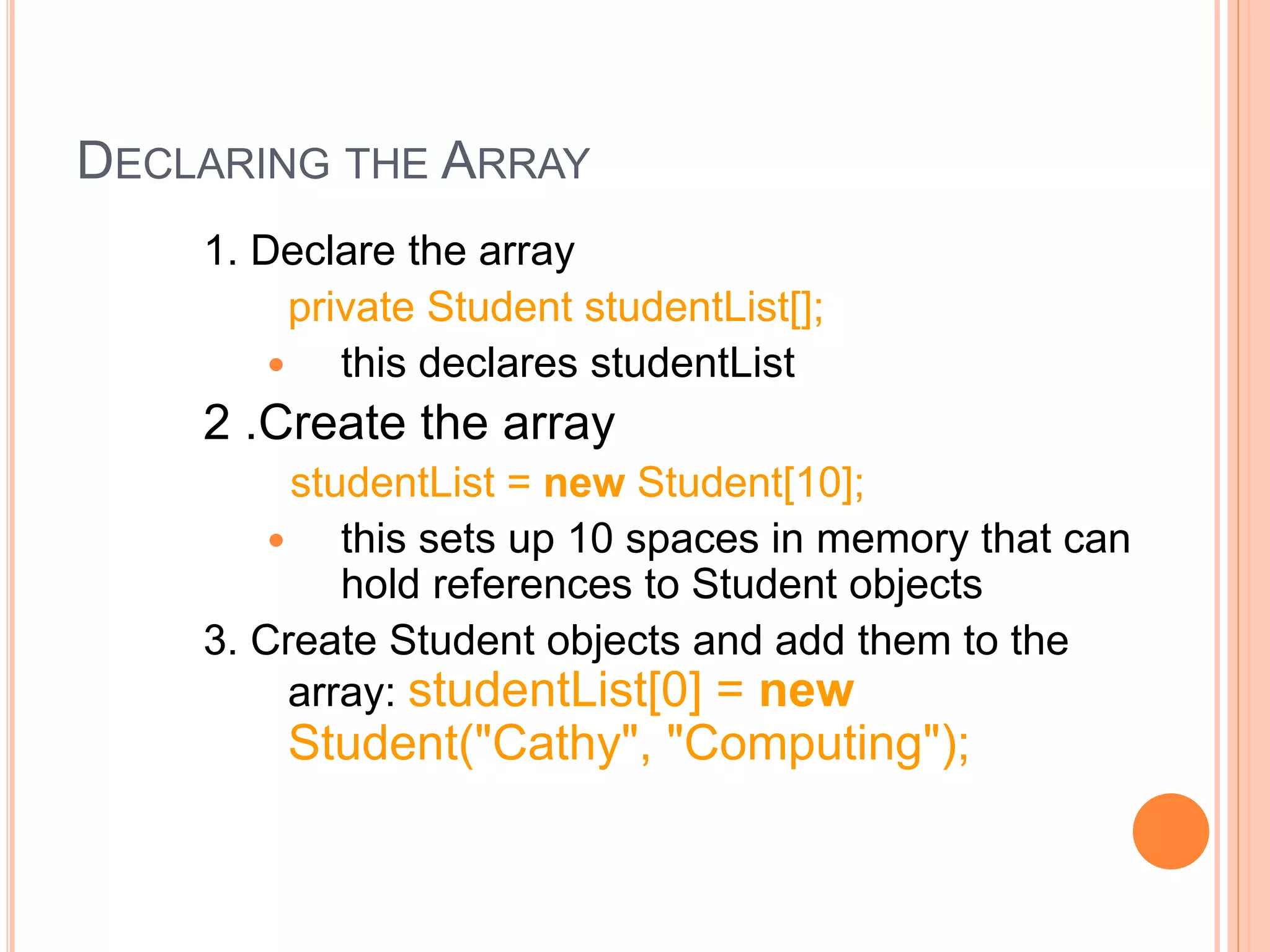 DECLARING THE ARRAY
1. Declare the array
private Student studentList[];
 this declares studentList
2 .Create the array
studentList = new Student[10];
 this sets up 10 spaces in memory that can
hold references to Student objects
3. Create Student objects and add them to the
array: studentList[0] = new
Student("Cathy", "Computing");
 