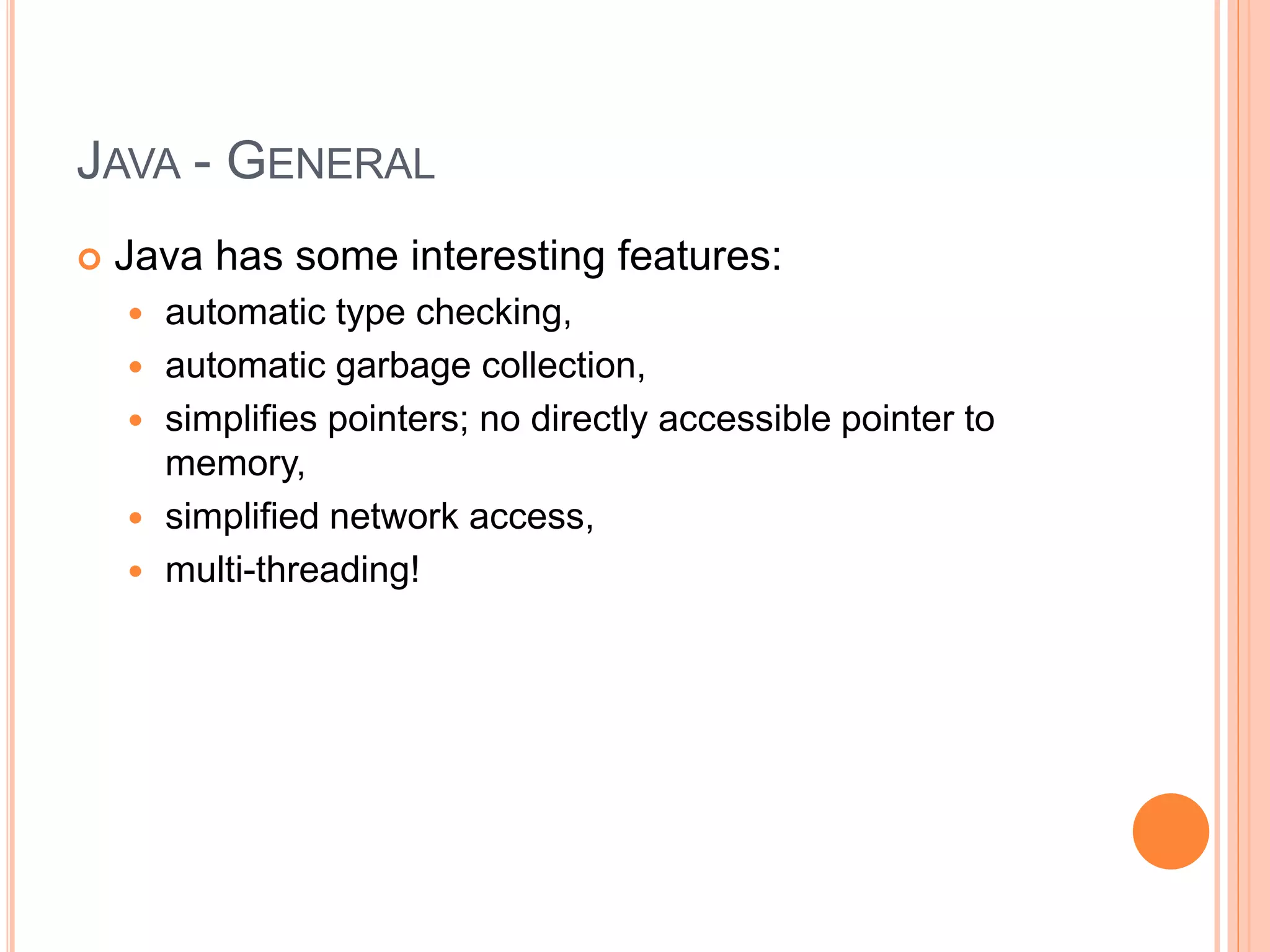 JAVA - GENERAL
 Java has some interesting features:
 automatic type checking,
 automatic garbage collection,
 simplifies pointers; no directly accessible pointer to
memory,
 simplified network access,
 multi-threading!
 
