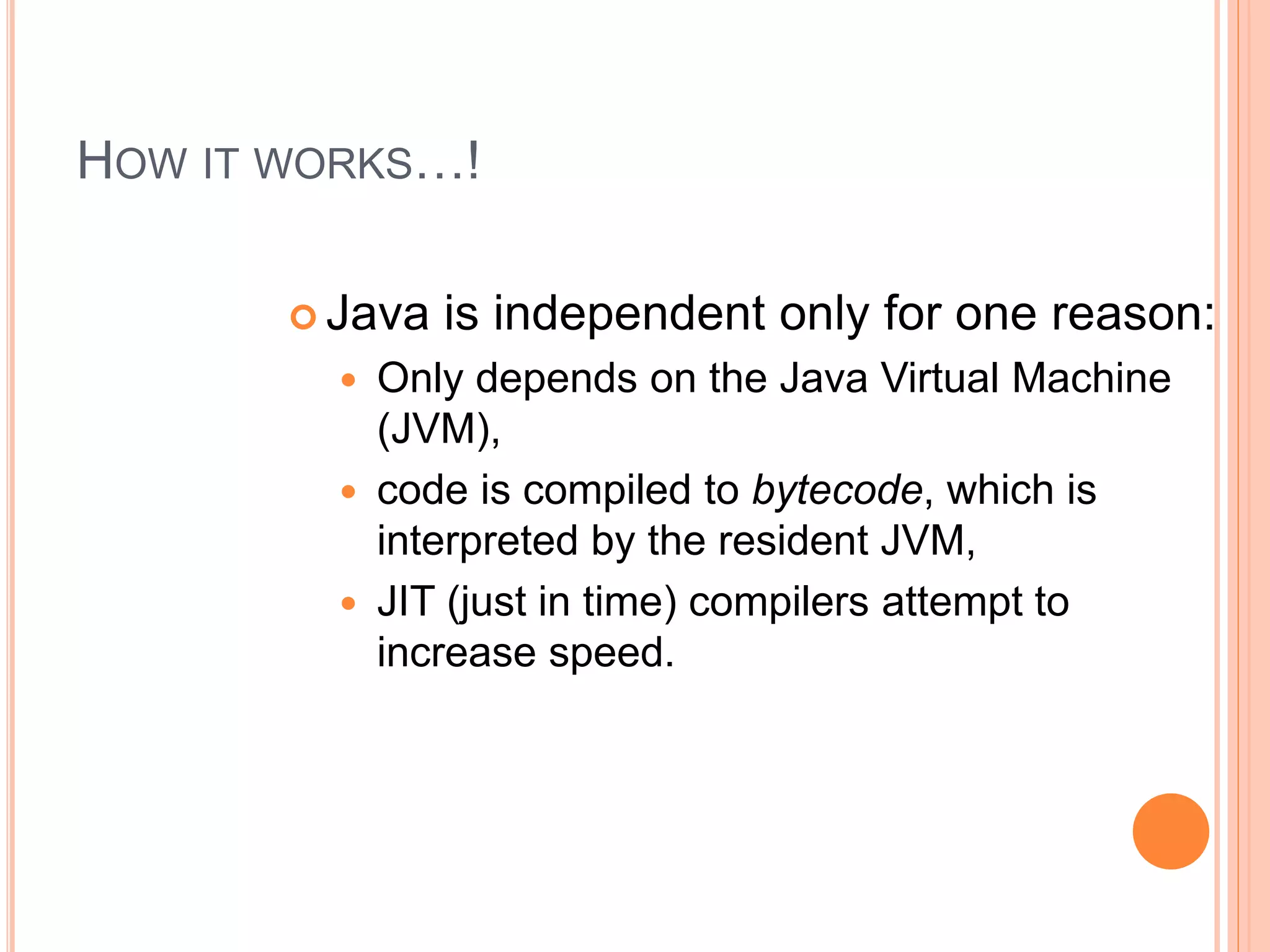 HOW IT WORKS…!
 Java is independent only for one reason:
 Only depends on the Java Virtual Machine
(JVM),
 code is compiled to bytecode, which is
interpreted by the resident JVM,
 JIT (just in time) compilers attempt to
increase speed.
 