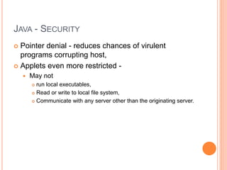 JAVA - SECURITY
 Pointer denial - reduces chances of virulent
programs corrupting host,
 Applets even more restricted -
 May not
 run local executables,
 Read or write to local file system,
 Communicate with any server other than the originating server.
 
