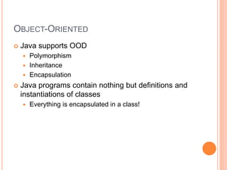 OBJECT-ORIENTED
 Java supports OOD
 Polymorphism
 Inheritance
 Encapsulation
 Java programs contain nothing but definitions and
instantiations of classes
 Everything is encapsulated in a class!
 