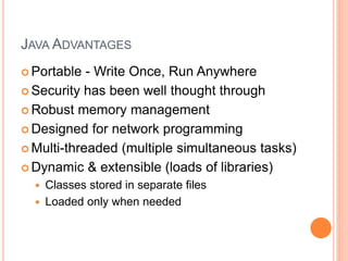 JAVA ADVANTAGES
 Portable - Write Once, Run Anywhere
 Security has been well thought through
 Robust memory management
 Designed for network programming
 Multi-threaded (multiple simultaneous tasks)
 Dynamic & extensible (loads of libraries)
 Classes stored in separate files
 Loaded only when needed
 