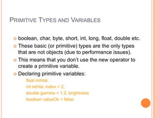 PRIMITIVE TYPES AND VARIABLES
 boolean, char, byte, short, int, long, float, double etc.
 These basic (or primitive) types are the only types
that are not objects (due to performance issues).
 This means that you don’t use the new operator to
create a primitive variable.
 Declaring primitive variables:
float initVal;
int retVal, index = 2;
double gamma = 1.2, brightness
boolean valueOk = false;
 