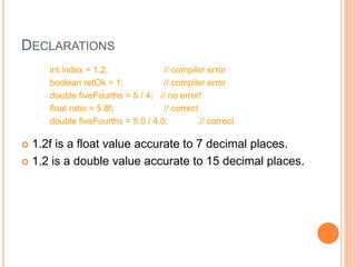 DECLARATIONS
int index = 1.2; // compiler error
boolean retOk = 1; // compiler error
double fiveFourths = 5 / 4; // no error!
float ratio = 5.8f; // correct
double fiveFourths = 5.0 / 4.0; // correct
 1.2f is a float value accurate to 7 decimal places.
 1.2 is a double value accurate to 15 decimal places.
 