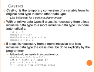 CASTING
 Casting is the temporary conversion of a variable from its
original data type to some other data type.
 Like being cast for a part in a play or movie
 With primitive data types if a cast is necessary from a less
inclusive data type to a more inclusive data type it is done
automatically.
int x = 5;
double a = 3.5;
double b = a * x + a / x;
double c = x / 2;
 if a cast is necessary from a more inclusive to a less
inclusive data type the class must be done explicitly by the
programmer
 failure to do so results in a compile error.
double a = 3.5, b = 2.7;
int y = (int) a / (int) b;
y = (int)( a / b );
y = (int) a / b; //syntax error
 