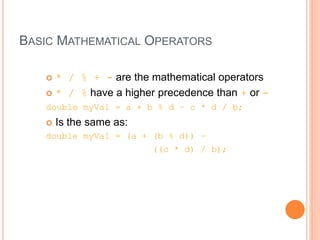 BASIC MATHEMATICAL OPERATORS
 * / % + - are the mathematical operators
 * / % have a higher precedence than + or -
double myVal = a + b % d – c * d / b;
 Is the same as:
double myVal = (a + (b % d)) –
((c * d) / b);
 