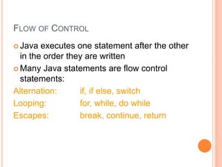 FLOW OF CONTROL
 Java executes one statement after the other
in the order they are written
 Many Java statements are flow control
statements:
Alternation: if, if else, switch
Looping: for, while, do while
Escapes: break, continue, return
 