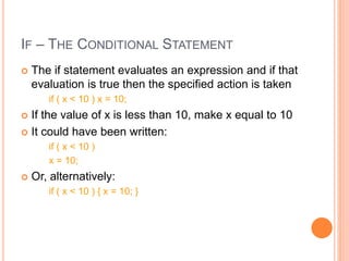 IF – THE CONDITIONAL STATEMENT
 The if statement evaluates an expression and if that
evaluation is true then the specified action is taken
if ( x < 10 ) x = 10;
 If the value of x is less than 10, make x equal to 10
 It could have been written:
if ( x < 10 )
x = 10;
 Or, alternatively:
if ( x < 10 ) { x = 10; }
 