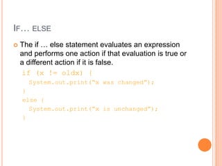 IF… ELSE
 The if … else statement evaluates an expression
and performs one action if that evaluation is true or
a different action if it is false.
if (x != oldx) {
System.out.print(“x was changed”);
}
else {
System.out.print(“x is unchanged”);
}
 