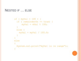 NESTED IF … ELSE
if ( myVal > 100 ) {
if ( remainderOn == true) {
myVal = mVal % 100;
}
else {
myVal = myVal / 100.0;
}
}
else
{
System.out.print(“myVal is in range”);
}
 