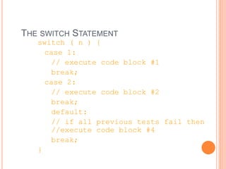 THE SWITCH STATEMENT
switch ( n ) {
case 1:
// execute code block #1
break;
case 2:
// execute code block #2
break;
default:
// if all previous tests fail then
//execute code block #4
break;
}
 