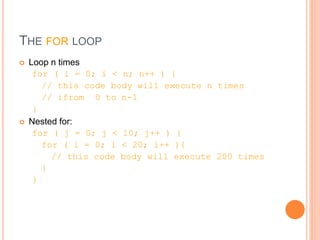 THE FOR LOOP
 Loop n times
for ( i = 0; i < n; n++ ) {
// this code body will execute n times
// ifrom 0 to n-1
}
 Nested for:
for ( j = 0; j < 10; j++ ) {
for ( i = 0; i < 20; i++ ){
// this code body will execute 200 times
}
}
 