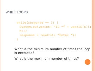 WHILE LOOPS
while(response == 1) {
System.out.print( “ID =” + userID[n]);
n++;
response = readInt( “Enter “);
}
What is the minimum number of times the loop
is executed?
What is the maximum number of times?
 