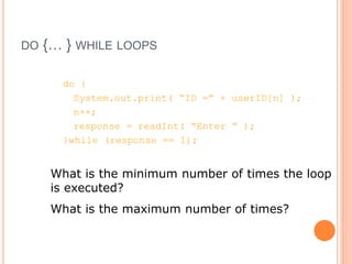 DO {… } WHILE LOOPS
do {
System.out.print( “ID =” + userID[n] );
n++;
response = readInt( “Enter ” );
}while (response == 1);
What is the minimum number of times the loop
is executed?
What is the maximum number of times?
 