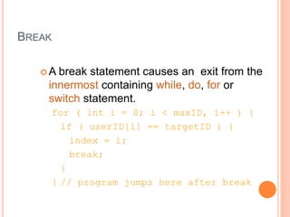 BREAK
 A break statement causes an exit from the
innermost containing while, do, for or
switch statement.
for ( int i = 0; i < maxID, i++ ) {
if ( userID[i] == targetID ) {
index = i;
break;
}
} // program jumps here after break
 