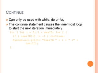 CONTINUE
 Can only be used with while, do or for.
 The continue statement causes the innermost loop
to start the next iteration immediately
for ( int i = 0; i < maxID; i++ ) {
if ( userID[i] != -1 ) continue;
System.out.print( “UserID ” + i + “ :” +
userID);
}
 