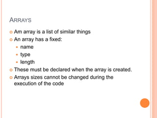 ARRAYS
 Am array is a list of similar things
 An array has a fixed:
 name
 type
 length
 These must be declared when the array is created.
 Arrays sizes cannot be changed during the
execution of the code
 