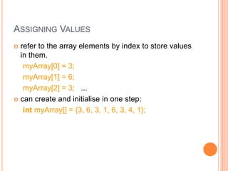 ASSIGNING VALUES
 refer to the array elements by index to store values
in them.
myArray[0] = 3;
myArray[1] = 6;
myArray[2] = 3; ...
 can create and initialise in one step:
int myArray[] = {3, 6, 3, 1, 6, 3, 4, 1};
 
