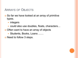 ARRAYS OF OBJECTS
 So far we have looked at an array of primitive
types.
 integers
 could also use doubles, floats, characters…
 Often want to have an array of objects
 Students, Books, Loans ……
 Need to follow 3 steps.
 