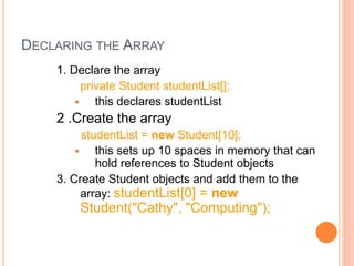 DECLARING THE ARRAY
1. Declare the array
private Student studentList[];
 this declares studentList
2 .Create the array
studentList = new Student[10];
 this sets up 10 spaces in memory that can
hold references to Student objects
3. Create Student objects and add them to the
array: studentList[0] = new
Student("Cathy", "Computing");
 