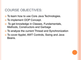 COURSE OBJECTIVES:
 To learn how to use Core Java Technologies.
 To implement OOP Concept.
 To get knowledge in Classes, Fundamentals,
Methods, Constructors and Garbage
 To analyze the current Thread and Synchronization
 To cover Applet, AWT Controls, Swing and Java
Beans.
 