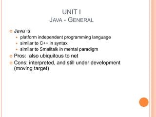 UNIT I
JAVA - GENERAL
 Java is:
 platform independent programming language
 similar to C++ in syntax
 similar to Smalltalk in mental paradigm
 Pros: also ubiquitous to net
 Cons: interpreted, and still under development
(moving target)
 