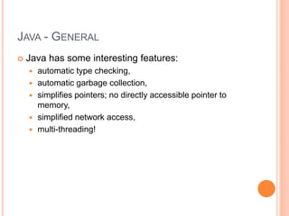 JAVA - GENERAL
 Java has some interesting features:
 automatic type checking,
 automatic garbage collection,
 simplifies pointers; no directly accessible pointer to
memory,
 simplified network access,
 multi-threading!
 